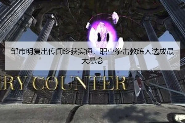 邹市明复出传闻终获实锤，职业拳击教练人选成最大悬念